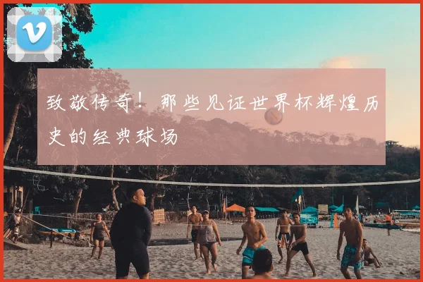 致敬传奇！那些见证世界杯辉煌历史的经典球场