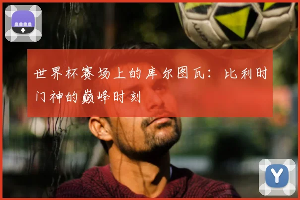 世界杯赛场上的库尔图瓦：比利时门神的巅峰时刻