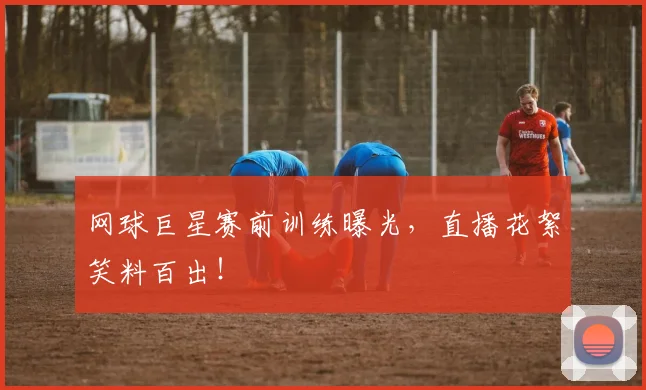 网球巨星赛前训练曝光，直播花絮笑料百出！