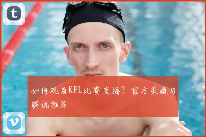 如何观看KPL比赛直播?官方渠道与解说推荐